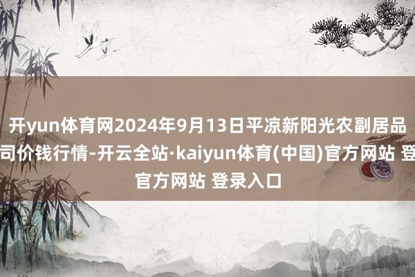 开yun体育网2024年9月13日平凉新阳光农副居品有限公司价钱行情-开云全站·kaiyun体育(中国)官方网站 登录入口