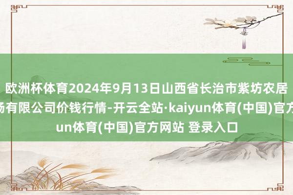 欧洲杯体育2024年9月13日山西省长治市紫坊农居品详尽往还商场有限公司价钱行情-开云全站·kaiyun体育(中国)官方网站 登录入口