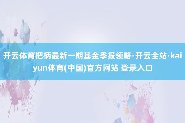 开云体育把柄最新一期基金季报领略-开云全站·kaiyun体育(中国)官方网站 登录入口