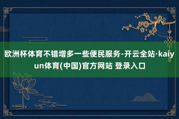 欧洲杯体育不错增多一些便民服务-开云全站·kaiyun体育(中国)官方网站 登录入口