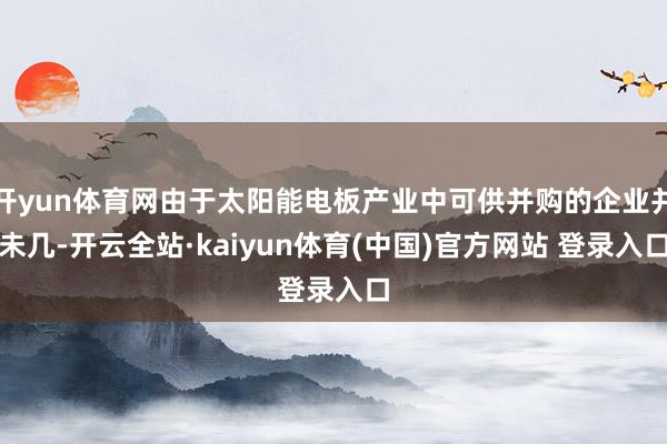 开yun体育网由于太阳能电板产业中可供并购的企业并未几-开云全站·kaiyun体育(中国)官方网站 登录入口