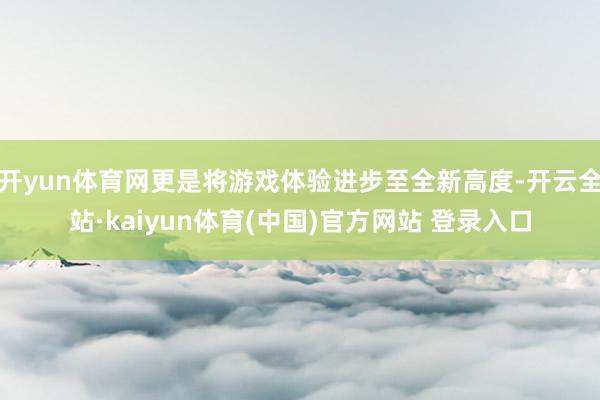 开yun体育网更是将游戏体验进步至全新高度-开云全站·kaiyun体育(中国)官方网站 登录入口