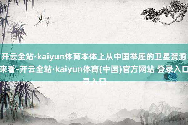 开云全站·kaiyun体育本体上从中国举座的卫星资源来看-开云全站·kaiyun体育(中国)官方网站 登录入口