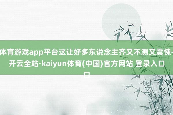 体育游戏app平台这让好多东说念主齐又不测又震悚-开云全站·kaiyun体育(中国)官方网站 登录入口