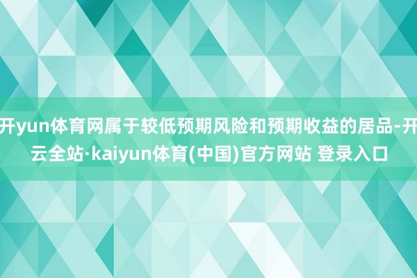 开yun体育网属于较低预期风险和预期收益的居品-开云全站·kaiyun体育(中国)官方网站 登录入口