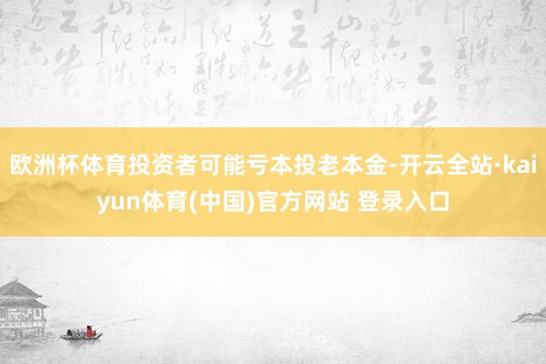 欧洲杯体育投资者可能亏本投老本金-开云全站·kaiyun体育(中国)官方网站 登录入口