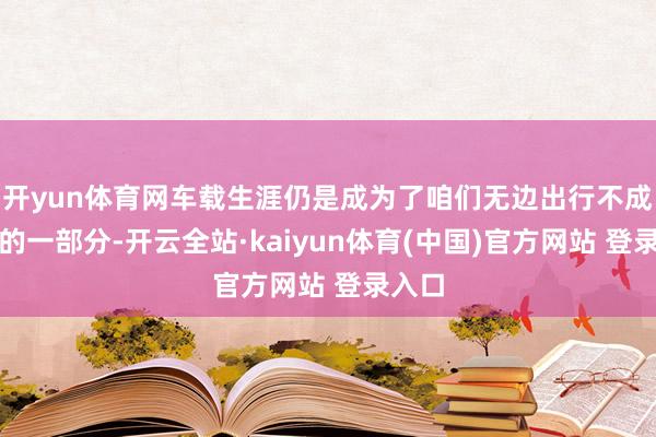 开yun体育网车载生涯仍是成为了咱们无边出行不成或缺的一部分-开云全站·kaiyun体育(中国)官方网站 登录入口