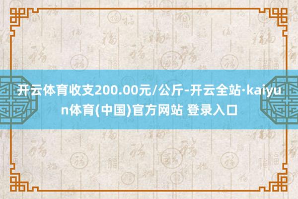 开云体育收支200.00元/公斤-开云全站·kaiyun体育(中国)官方网站 登录入口