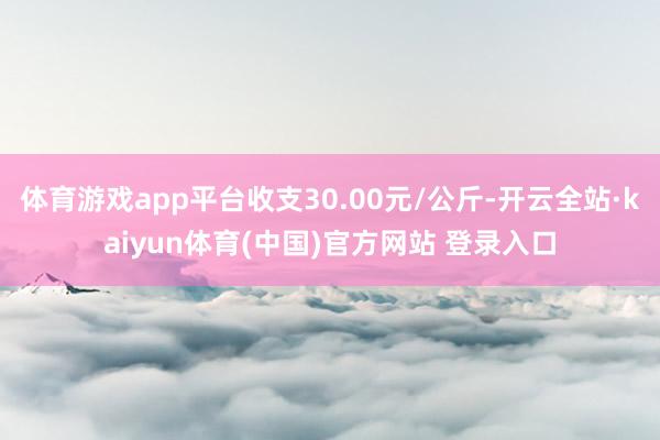 体育游戏app平台收支30.00元/公斤-开云全站·kaiyun体育(中国)官方网站 登录入口