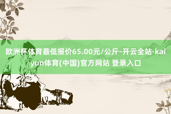 欧洲杯体育最低报价65.00元/公斤-开云全站·kaiyun体育(中国)官方网站 登录入口