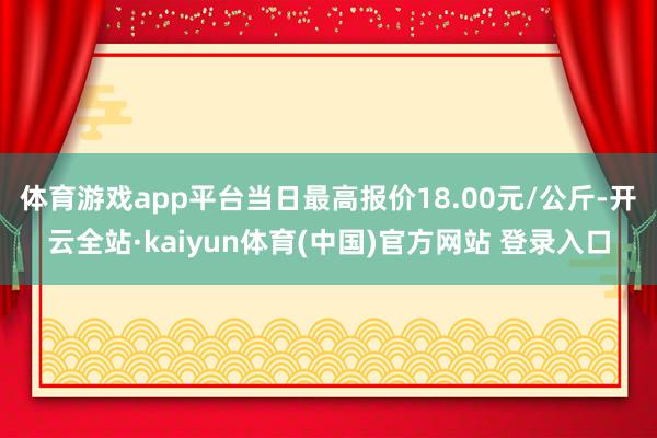 体育游戏app平台当日最高报价18.00元/公斤-开云全站·kaiyun体育(中国)官方网站 登录入口