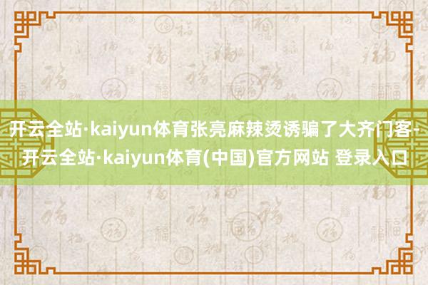 开云全站·kaiyun体育张亮麻辣烫诱骗了大齐门客-开云全站·kaiyun体育(中国)官方网站 登录入口