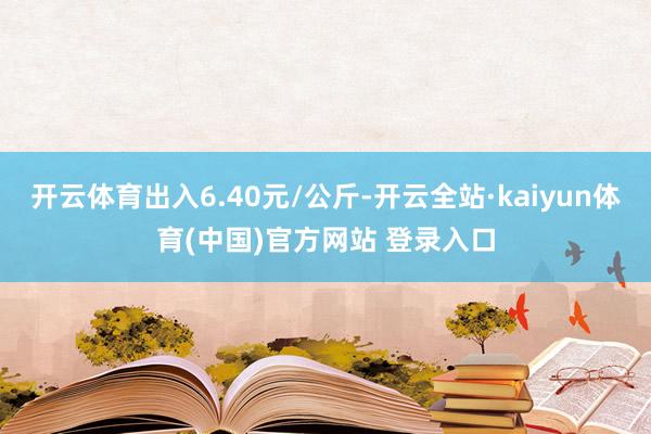 开云体育出入6.40元/公斤-开云全站·kaiyun体育(中国)官方网站 登录入口