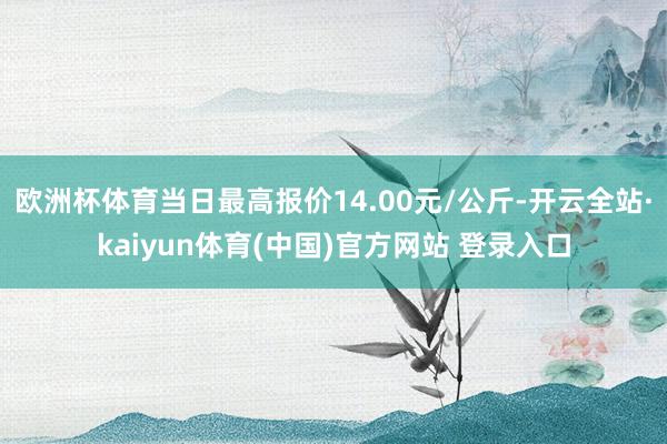 欧洲杯体育当日最高报价14.00元/公斤-开云全站·kaiyun体育(中国)官方网站 登录入口