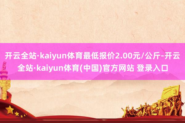 开云全站·kaiyun体育最低报价2.00元/公斤-开云全站·kaiyun体育(中国)官方网站 登录入口