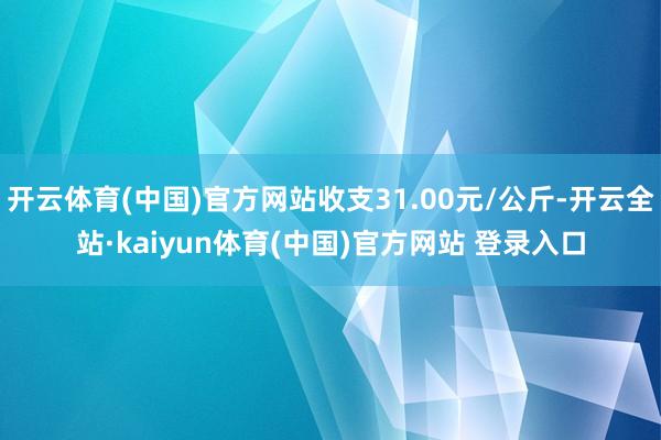 开云体育(中国)官方网站收支31.00元/公斤-开云全站·kaiyun体育(中国)官方网站 登录入口