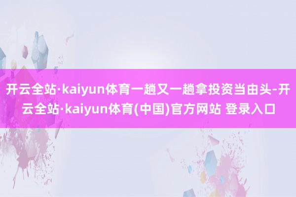 开云全站·kaiyun体育一趟又一趟拿投资当由头-开云全站·kaiyun体育(中国)官方网站 登录入口