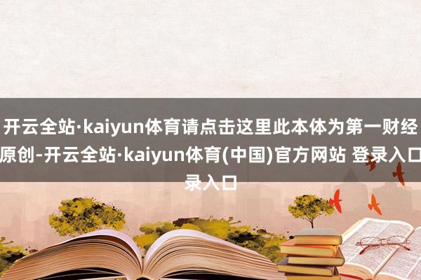 开云全站·kaiyun体育请点击这里此本体为第一财经原创-开云全站·kaiyun体育(中国)官方网站 登录入口