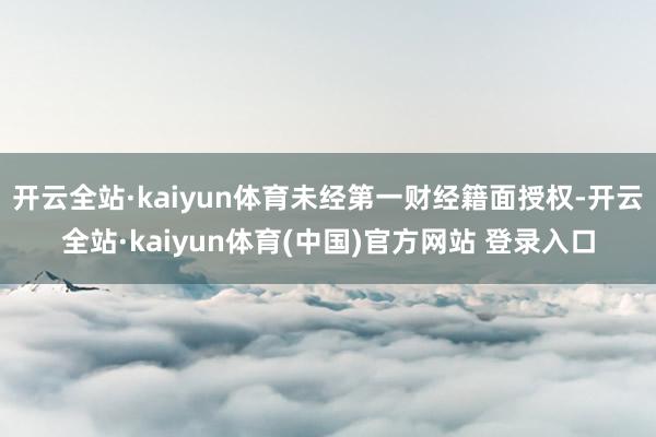 开云全站·kaiyun体育未经第一财经籍面授权-开云全站·kaiyun体育(中国)官方网站 登录入口