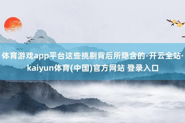 体育游戏app平台这些挑剔背后所隐含的-开云全站·kaiyun体育(中国)官方网站 登录入口