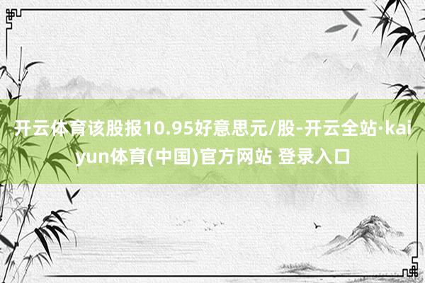 开云体育该股报10.95好意思元/股-开云全站·kaiyun体育(中国)官方网站 登录入口