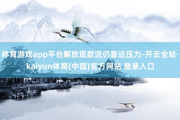 体育游戏app平台解放现款流仍靠近压力-开云全站·kaiyun体育(中国)官方网站 登录入口