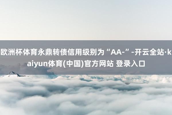 欧洲杯体育永鼎转债信用级别为“AA-”-开云全站·kaiyun体育(中国)官方网站 登录入口