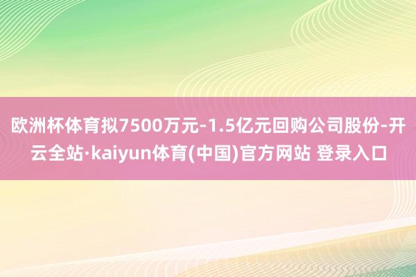 欧洲杯体育拟7500万元-1.5亿元回购公司股份-开云全站·kaiyun体育(中国)官方网站 登录入口