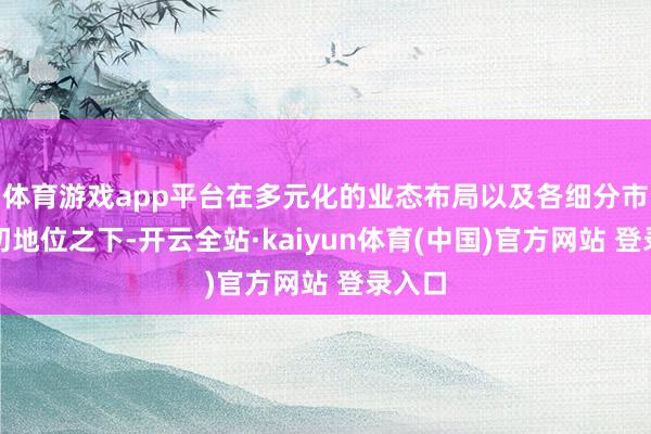 体育游戏app平台在多元化的业态布局以及各细分市集最初地位之下-开云全站·kaiyun体育(中国)官方网站 登录入口