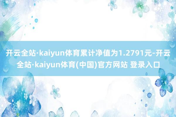 开云全站·kaiyun体育累计净值为1.2791元-开云全站·kaiyun体育(中国)官方网站 登录入口