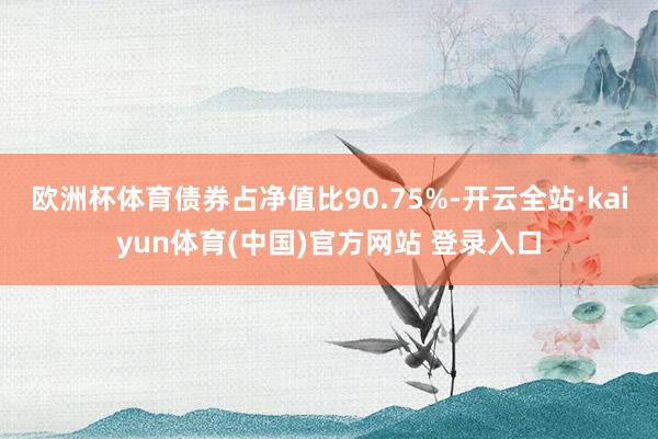 欧洲杯体育债券占净值比90.75%-开云全站·kaiyun体育(中国)官方网站 登录入口