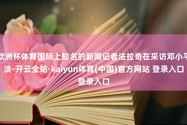 欧洲杯体育国际上知名的新闻记者法拉奇在采访邓小平淡-开云全站·kaiyun体育(中国)官方网站 登录入口