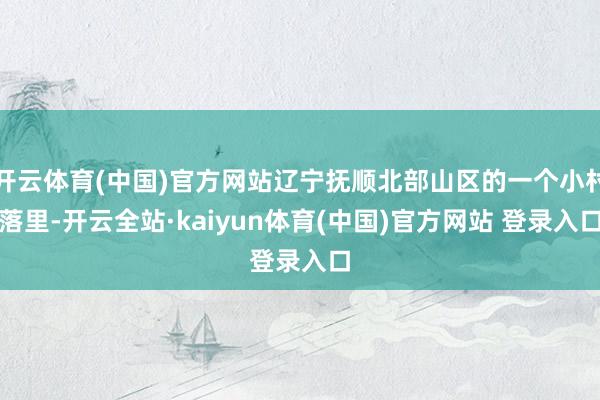 开云体育(中国)官方网站辽宁抚顺北部山区的一个小村落里-开云全站·kaiyun体育(中国)官方网站 登录入口