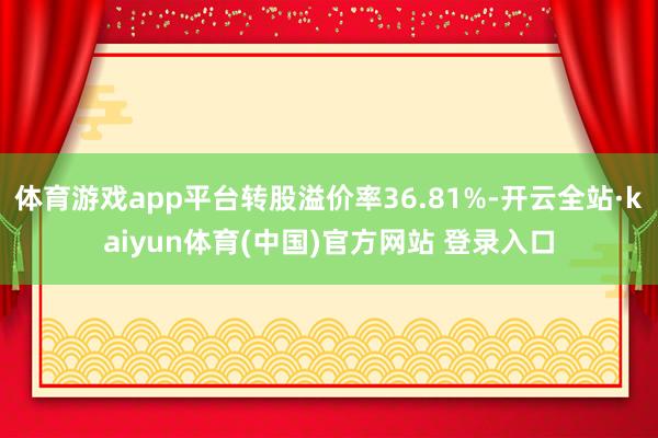 体育游戏app平台转股溢价率36.81%-开云全站·kaiyun体育(中国)官方网站 登录入口