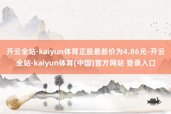 开云全站·kaiyun体育正股最新价为4.86元-开云全站·kaiyun体育(中国)官方网站 登录入口