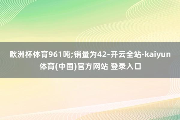 欧洲杯体育961吨;销量为42-开云全站·kaiyun体育(中国)官方网站 登录入口