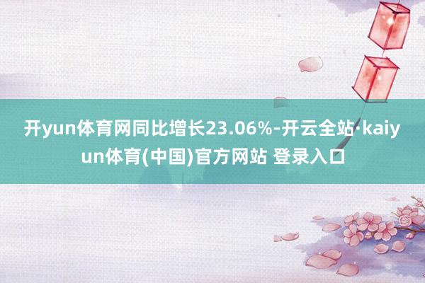 开yun体育网同比增长23.06%-开云全站·kaiyun体育(中国)官方网站 登录入口