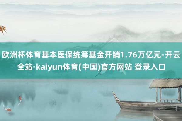 欧洲杯体育基本医保统筹基金开销1.76万亿元-开云全站·kaiyun体育(中国)官方网站 登录入口