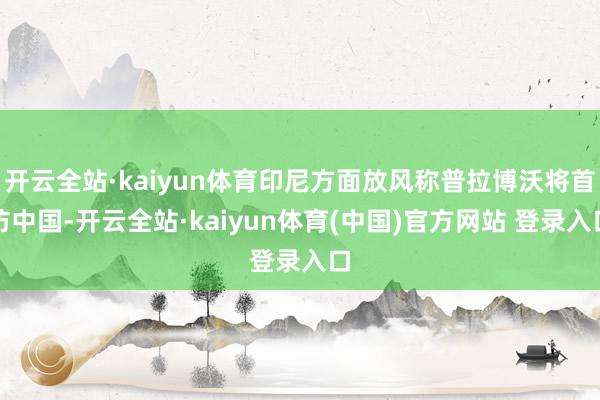 开云全站·kaiyun体育印尼方面放风称普拉博沃将首访中国-开云全站·kaiyun体育(中国)官方网站 登录入口