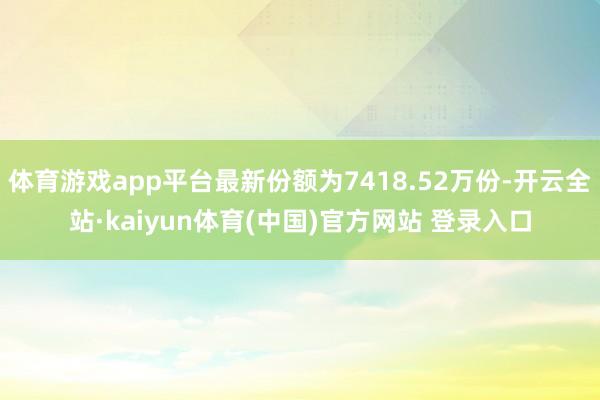 体育游戏app平台最新份额为7418.52万份-开云全站·kaiyun体育(中国)官方网站 登录入口