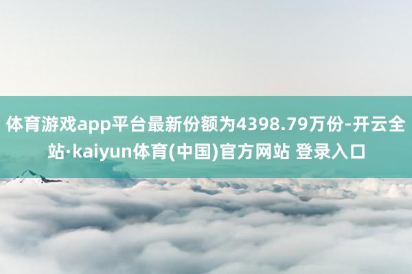 体育游戏app平台最新份额为4398.79万份-开云全站·kaiyun体育(中国)官方网站 登录入口