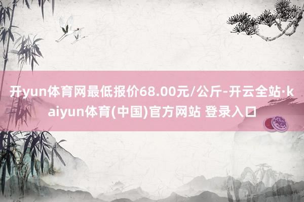 开yun体育网最低报价68.00元/公斤-开云全站·kaiyun体育(中国)官方网站 登录入口