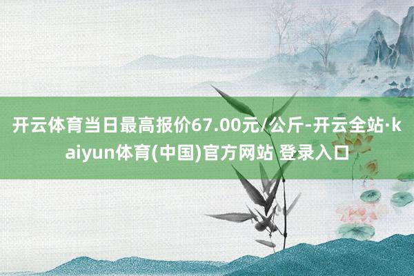 开云体育当日最高报价67.00元/公斤-开云全站·kaiyun体育(中国)官方网站 登录入口