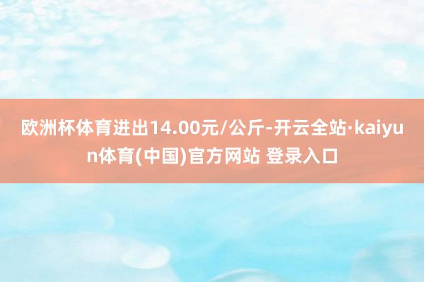 欧洲杯体育进出14.00元/公斤-开云全站·kaiyun体育(中国)官方网站 登录入口