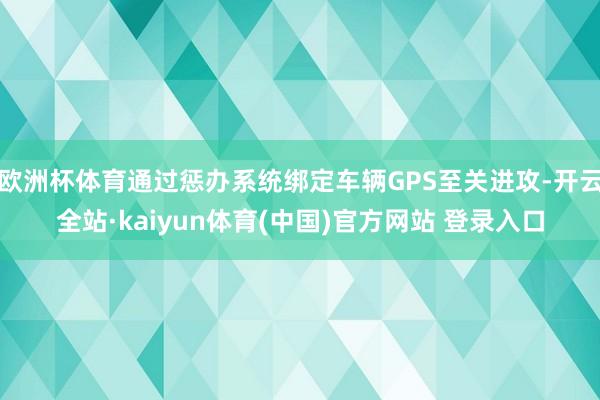 欧洲杯体育通过惩办系统绑定车辆GPS至关进攻-开云全站·kaiyun体育(中国)官方网站 登录入口