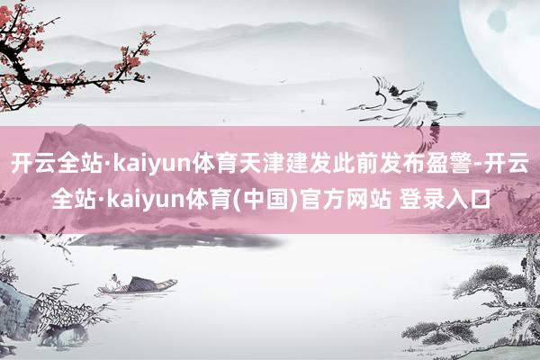 开云全站·kaiyun体育天津建发此前发布盈警-开云全站·kaiyun体育(中国)官方网站 登录入口