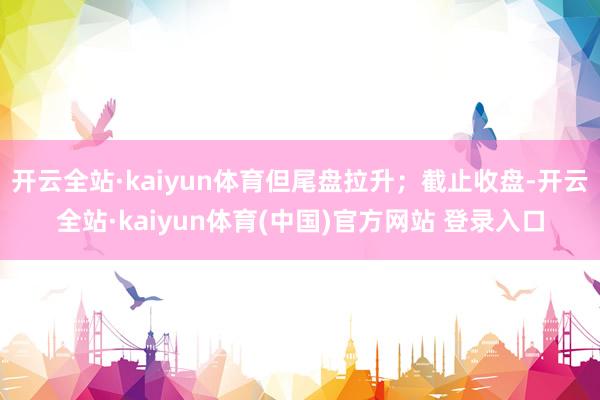 开云全站·kaiyun体育但尾盘拉升；截止收盘-开云全站·kaiyun体育(中国)官方网站 登录入口