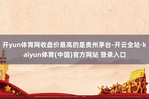 开yun体育网收盘价最高的是贵州茅台-开云全站·kaiyun体育(中国)官方网站 登录入口