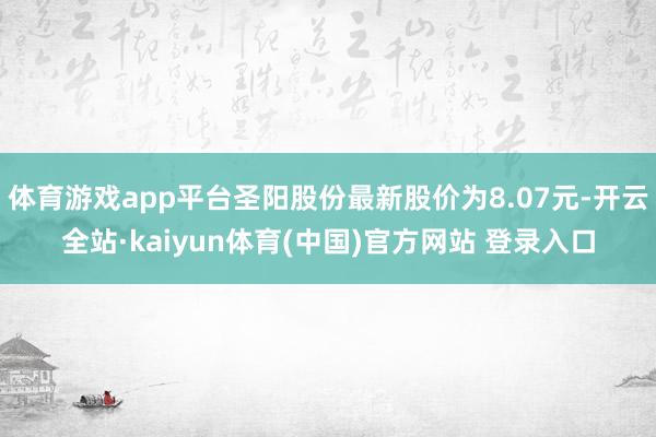 体育游戏app平台圣阳股份最新股价为8.07元-开云全站·kaiyun体育(中国)官方网站 登录入口