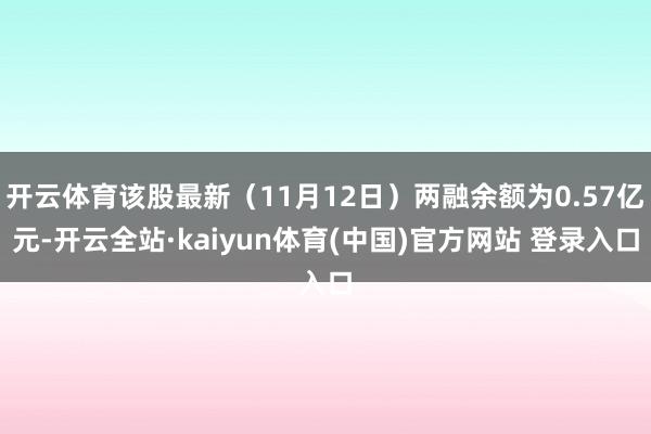 开云体育该股最新（11月12日）两融余额为0.57亿元-开云全站·kaiyun体育(中国)官方网站 登录入口